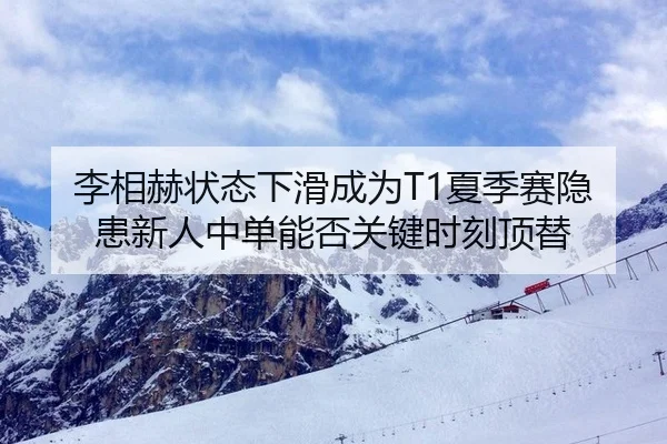 李相赫状态下滑成为T1夏季赛隐患新人中单能否关键时刻顶替