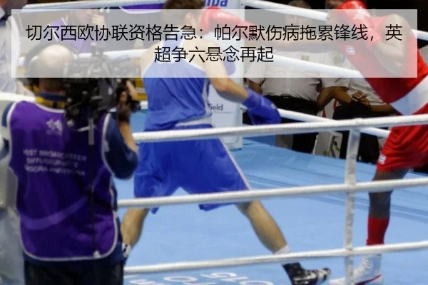 切尔西欧协联资格告急：帕尔默伤病拖累锋线，英超争六悬念再起