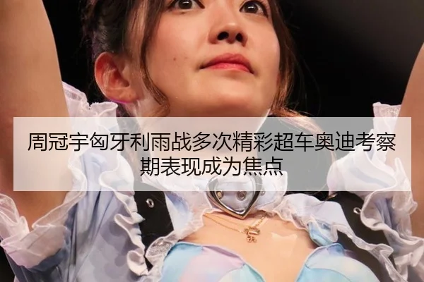 周冠宇匈牙利雨战多次精彩超车奥迪考察期表现成为焦点