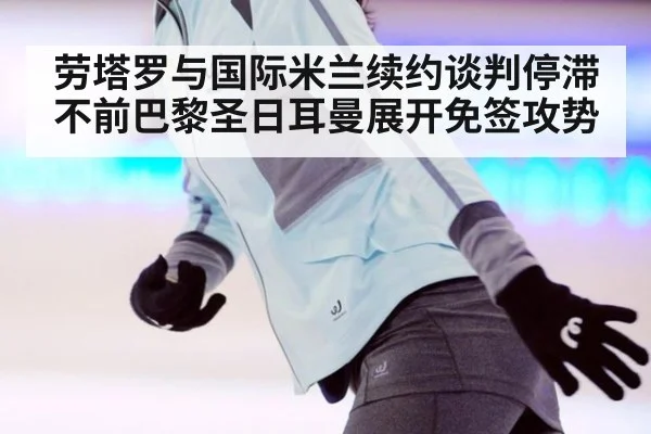 劳塔罗与国际米兰续约谈判停滞不前巴黎圣日耳曼展开免签攻势