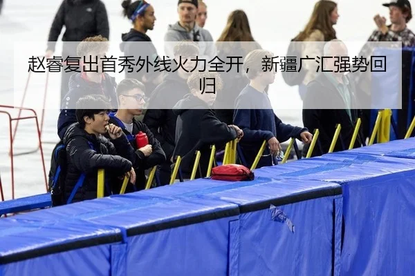 赵睿复出首秀外线火力全开，新疆广汇强势回归