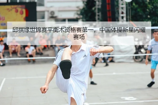 邱祺缘世锦赛平衡木资格赛第一，中国体操新星闪耀赛场