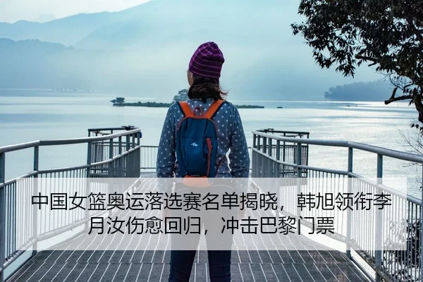 中国女篮奥运落选赛名单揭晓，韩旭领衔李月汝伤愈回归，冲击巴黎门票